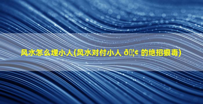 风水怎么埋小人(风水对付小人 🦢 的绝招狠毒)